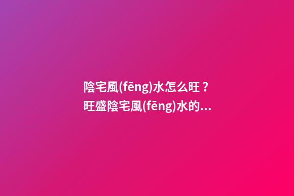 陰宅風(fēng)水怎么旺？旺盛陰宅風(fēng)水的方法介紹